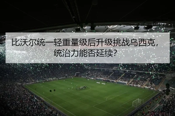 比沃尔统一轻重量级后升级挑战乌西克，统治力能否延续？